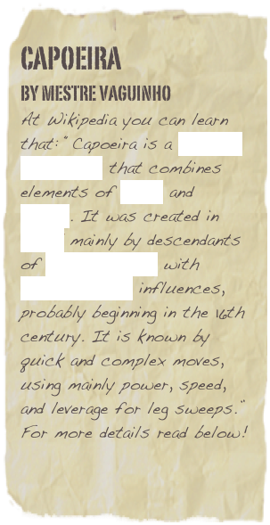 Capoeira
By MEstre VAGUINHO
At Wikipedia you can learn that: “Capoeira is a Brazilian martial art that combines elements of dance and music. It was created in Brazil mainly by descendants of African slaves with Brazilian native influences, probably beginning in the 16th century. It is known by quick and complex moves, using mainly power, speed, and leverage for leg sweeps.”
For more details read below!