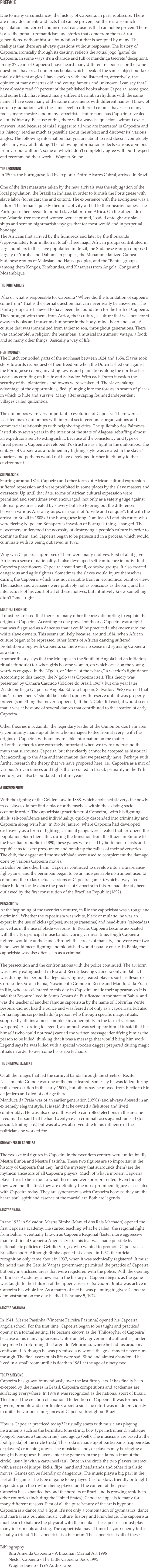 PREFACEDue to many circumstances, the history of Capoeira, in part, is obscure. There are many documents and facts that can be proven, but there is also much speculation and correct and incorrect conclusions that can not be proven. There is also the popular romanticism and stories that come from the past, for generations, without historic foundation but that is accepted by many. The reality is that there are always questions without responses. The history of Capoeira, ironically through its destiny, reflects the actual jogo (game) de Capoeira. In some ways it's a charade and full of mandinga (secrets/deception). In my 27 years of Capoeira I have heard many different responses for the same question. I have read numerous books, which speak of the same subject but take totally different angles. I have spoken with and listened to, attentively, the opinion of many mestres old and young, famous and unknown. I can say that I have already read 99 percent of the published books about Capoeira, some good and some bad. I have heard many different berimbau rhythms with the same name. I have seen many of the same movements with different names. I know of cordao graduations with the same level in different colors. I have seen many rodas, many mestres and many capoeiristas but to none has Capoeira revealed all of its' history. Because of this, there will always be questions without exact answers. And because of this I suggest to all who are interested in Capoeira and its' history, read as much as possible about the subject and discover its' various angles. The following information that you are about to read doesn't completely reflect my way of thinking. The following information reflects various opinions from various authors*, some of which I don't completely agree with but I respect and recommend their work. - Wagner Bueno THE BEGINNINGIn 1500's the Portuguese, led by explorer Pedro Alvares Cabral, arrived in Brazil.One of the first measures taken by the new arrivals was the subjugation of the local population, the Brazilian Indians, in order to furnish the Portuguese with slave labor (for sugarcane and cotton). The experience with the aborigines was a failure. The Indians quickly died in captivity or fled to their nearby homes. The Portuguese then began to import slave labor from Africa. On the other side of the Atlantic, free men and women were captured, loaded onto ghastly slave ships and sent on nightmarish voyages that for most would end in perpetual bondage.The Africans first arrived by the hundreds and later by the thousands (approximately four million in total).Three major African groups contributed in large numbers to the slave population in Brazil, the Sudanese group, composed largely of Yoruba and Dahomean peoples, the Mohammedanized Guinea-Sudanese groups of Malesian and Hausa peoples, and the "Bantu" groups (among them Kongos, Kimbundas, and Kasanjes) from Angola, Congo and Mozambique. THE FOREFATHERSWho or what is responsible for Capoeira? Where did the foundation of capoeira come from? That is the eternal question that can never really be answered. The Bantu groups are believed to have been the foundation for the birth of Capoeira. They brought with them, from Africa, their culture, a culture that was not stored away in books and museums but rather in the body, mind, heart and soul. A culture that was transmitted from father to son, throughout generations. There was candomble', a religion; the berimbau, a musical instrument; vatapa, a food; and so many other things. Basically a way of life. FIGHTING BACKThe Dutch controlled parts of the northeast between 1624 and 1654. Slaves took steps towards reconquest of their freedom when the Dutch lashed out against the Portuguese colony, invading towns and plantations along the northeastern coast concentrating on Recife and Salvador. With each Dutch invasion the security of the plantations and towns were weakened. The slaves taking advantage of the opportunities, fled, plunging into the forests in search of places in which to hide and survive. Many after escaping founded independent villages called quilombos.The quilombos were very important to evolution of Capoeira. There were at least ten major quilombos with internal socio-economic organizations and commercial relationships with neighboring cities. The quilombo dos Palmraes lasted sixty-seven years in the interior of the state of Alagoas, rebuffing almost all expeditions sent to extinguish it. Because of the consistency and type of threat present, Capoeira developed it's structure as a fight in the quilombos. The embryo of Capoeira as a rudimentary fighting style was created in the slaves' quarters and perhaps would not have developed further if left only to that environment. SUPPRESSIONStarting around 1814, Capoeira and other forms of African cultural expression suffered repression and were prohibited in some places by the slave masters and overseers. Up until that date, forms of African cultural expression were permitted and sometimes even encouraged, not only as a safety gauge against internal pressures created by slavery but also to bring out the differences between various African groups, in a spirit of "divide and conquer". But with the arrival in Brazil in 1808 of the Portuguese king Dom Joao VI and his court, who were fleeing Napoleon Bonaparte's invasion of Portugal, things changed. The newcomers understood the necessity of destroying a people's culture in order to dominate them, and Capoeira began to be persecuted in a process, which would culminate with its being outlawed in 1892.Why was Capoeira suppressed? There were many motives. First of all it gave Africans a sense of nationality. It also developed self-confidence in individual Capoeira practitioners. Capoeira created small, cohesive groups. It also created dangerous and agile fighters. Sometimes the slaves would injure themselves during the Capoeira, which was not desirable from an economical point of view. The masters and overseers were probably not as conscious as the king and his intellectuals of his court of all of these motives, but intuitively knew something didn't "smell right." MULTIPLE THEORIESIt must be stressed that there are many other theories attempting to explain the origins of Capoeira. According to one prevalent theory, Capoeira was a fight that was disguised as a dance so that it could be practiced unbeknownst to the white slave owners. This seems unlikely because, around 1814, when African culture began to be repressed, other forms of African dancing suffered prohibition along with Capoeira, so there was no sense in disguising Capoeira as a dance.Another theory says that the Mucupes in the South of Angola had an initiation ritual (efundula) for when girls became woman, on which occasion the young warriors engaged in the N'golo, or "dance of the zebras," a warrior's fight-dance. According to this theory, the N'golo was Capoeira itself. This theory was presented by Camara Cascudo (folclore do Brasil, 1967), but one year later Waldeloir Rego (Capoeira Angola, Editora Itapoan, Salvador, 1968) warned that this "strange theory" should be looked upon with reserve until it was properly proven (something that never happened). If the N'Golo did exist, it would seem that it was at best one of several dances that contributed to the creation of early Capoeira.Other theories mix Zumbi, the legendary leader of the Quilombo dos Palmares (a community made up of those who managed to flee from slavery) with the origins of Capoeira, without any reliable information on the matter.All of these theories are extremely important when we try to understand the myth that surrounds Capoeira, but they clearly cannot be accepted as historical fact according to the data and information that we presently have. Perhaps with further research the theory that we have proposed here, i.e., Capoeira as a mix of various African dances and fights that occurred in Brazil, primarily in the 19th century, will also be outdated in future years. A TURNING POINTWith the signing of the Golden Law in 1888, which abolished slavery, the newly freed slaves did not find a place for themselves within the existing socio-economic order. The capoeirista (practitioner of Capoeira), with his fighting skills, self-confidence and individuality, quickly descended into criminality and Capoeira along with him. In Rio de Janiero, where Capoeira had developed exclusively as a form of fighting, criminal gangs were created that terrorized the population. Soon thereafter, during the transition from the Brazilian Empire to the Brazilian republic in 1890, these gangs were used by both monarchists and republicans to exert pressure on and break up the rallies of their adversaries. The club, the dagger and the switchblade were used to complement the damage done by various Capoeira moves.In Bahia on the other hand, Capoeira continued to develop into a ritual-dance-fight-game, and the berimbau began to be an indispensable instrument used to command the rodas (actual sessions of Capoeira games), which always took place hidden locales since the practice of Capoeira in this era had already been outlawed by the first constitution of the Brazilian Republic (1892). PERSECUTIONAt the beginning of the twentieth century, in Rio the capoeirista was a rouge and a criminal. Whether the capoeirista was white, black or mulatto, he was an expert in the use of kicks (golpes), sweeps (rasteiras) and head-butts (cabecadas), as well as in the use of blade weapons. In Recife, Capoeira became associated with the city's principal musicbands. During carnival time, tough Capoeira fighters would lead the bands through the streets of that city, and were ever two bands would meet, fighting and bloodshed would usually ensue. In Bahia, the capoeirista was also often seen as a criminal.The persecution and the confrontations with the police continued. The art form was slowly extinguished in Rio and Recife, leaving Capoeira only in Bahia. It was during this period that legendary figures, feared players such as Besouro Cordao-de-Ouro in Bahia, Nascimento Grande in Recife and Manduca da Praia in Rio, who are celebrated to this day in Capoeira, made their appearances It is said that Besouro lived in Santo Amaro da Purificacao in the state of Bahia, and was the teacher of another famous capoeirista by the name of Cobrinha Verde. Besouro did not like the police and was feared not only as a capoeirista but also for having his corpo fechado (a person who through specific magic rituals, supposedly attains almost complete invulnerability in the face of various weapons). According to legend, an ambush was set up for him. It is said that he himself (who could not read) carried the written message identifying him as the person to be killed, thinking that it was a message that would bring him work. Legend says he was killed with a special wooden dagger prepared during magic rituals in order to overcome his corpo fechado. THE CRIMINAL ELEMENTOf all the rouges that led the carnival bands through the streets of Recife, Nascimiento Grande was one of the most feared. Some say he was killed during police persecution in the early 1900s, but others say he moved from Recife to Rio de Janiero and died of old age there.Manduca da Praia was of an earlier generation (1890s) and always dressed in an extremely elegant style. It is said that he owned a fish store and lived comfortably. He was also one of those who controlled elections in the area he lived in. It is said that he had twenty-seven criminal cases against himself (for assault, knifing etc.) but was always absolved due to his influence of the politicians he worked for. GODFATHERS OF CAPOEIRAThe two central figures in Capoeira in the twentieth century were undoubtedly Mestre Bimba and Mestre Pastinha. These two figures are so important in the history of Capoeira that they (and the mystery that surrounds them) are the mythical ancestors of all Capoeira players. Much of what a modern Capoeira player tries to be is due to what these men were or represented. Even though they were not the first, they are definitely the most prominent figures associated with Capoeira today. They are synonymous with Capoeira because they are the heart, soul, spirit and essence of the martial art. Both are legends. MESTRE BIMBAIn the 1932 in Salvador, Mestre Bimba (Manuel dos Reis Machado) opened the first Capoeira academy. He started teaching what he called "the regional fight from Bahia," eventually known as Capoeira Regional (faster more aggressive than traditional Capoeira Angola style). This feat was made possible by nationalistic policies of Getulio Vargas, who wanted to promote Capoeira as a Brazilian sport. Although Bimba opened his school in 1932, the official recognition only came about in 1937, when it was technically registered. It must be noted that the Getulio Vargas government permitted the practice of Capoeira, but only in enclosed areas that were registered with the police. With the opening of Bimba's Academy, a new era in the history of Capoeira began, as the game was taught to the children of the upper classes of Salvador. Bimba was active in Capoeira his whole life. As a matter of fact he was planning to give a Capoeira demonstration on the day he died, February 5, 1974. MESTRE PASTINHAIn 1941, Mestre Pastinha (Vincente Ferreira Pastinha) opened his Capoeira angola school. For the first time, Capoeira began to be taught and practiced openly in a formal setting. He became known as the "Philosopher of Capoeira" because of his many aphorisms. Unfortunately, government authorities, under the pretext of reforming the Largo do Pelourinho, where he had his academy confiscated. Although he was promised a new one, the government never came through. The final years of his life were sad. Blind and almost abandoned he lived in a small room until his death in 1981 at the age of ninety-two. TODAY & BEYONDCapoeira has grown tremendously over the last fifty years. It has finally been excepted by the masses in Brazil. Capoeira competitions and academies are surfacing everywhere. In 1974 it was recognized as the national sport of Brazil. This forced the creation of a national federation of Capoeira. It was formed to govern, promote and coordinate Capoeira since no effort was made previously to unite the various emurgances of Capoeira throughout Brazil.How is Capoeira practiced today? It usually starts with musicians playing instruments such as the berimbau (one string, bow type instrument), atabaque (congo), pandiero (tambourine), and agogo (bell). The musicians are based at the foot (pe' da) of the circle (roda).This roda is made up of participants (capoeiristas or players) crouching down. The musicians and/or players may be singing a song in Portuguese. Players enter the game from the pe'da roda (foot of the circle), usually with a cartwheel (au). Once in the circle the two players interact with a series of jumps, kicks, flips, hand and headstands and other ritualistic moves. Games can be friendly or dangerous. The music plays a big part in the feel of the game. The type of game to be played (fast or slow, friendly or tough) depends upon the rhythm being played and the content of the lyrics.Capoeira has expanded beyond the borders of Brazil and is growing rapidly in other countries (including the United States). Capoeira appeals to many for many different reasons. First of all the pure beauty of the art is hypnotic. Capoeira is a dance and a fight. It's not only a combination of gymnastics, dance and martial arts but also music, culture, history and knowledge. The capoeirista must learn to balance the physical with the mental. The capoeirista must play many instruments and sing. The capoeirista may at times be your enemy but is usually a friend. The capoeirista is a historian. The capoeirista is all of these.

Bibliography:
        Bira Almeida Capoeira - A Brazilian Martial Art 1996          Nestor Capoeira - The Little Capoeira Book 1995          Wagner bueno - 1996 Audio Tape 