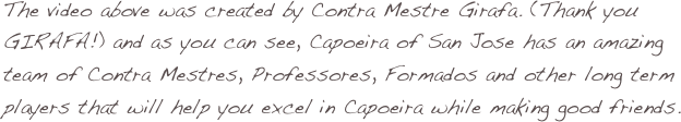 The video above was created by Contra Mestre Girafa. (Thank you GIRAFA!) and as you can see, Capoeira of San Jose has an amazing team of Contra Mestres, Professores, Formados and other long term players that will help you excel in Capoeira while making good friends. 