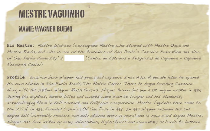         Mestre vaguinho
        Name: wagner Bueno

His Mestre: Mestre Gladison (consagrado Mestre who studied with Mestre Onca and Mestre Bimba; and who is one of the Founders of Sao Paulo’s Capoeira Federation and also of Sao Paulo University ‘s CEPECAP (Centro de Estudos e Pesquisas da Capoeira - Capoeira Research Center)

Profile: Brazilian born Wagner has practiced capoeira since 1970. A decade later he opened his own studio in São Paulo Brazil, The Motriz Center. There he began teaching Capoeira along with his partner Wagner Roch Soares. Wagner Bueno became a 1st degree master in 1984 During the eighties, several titles and awards were given to Wagner and his students, acknowledging them in full contact and folkloric competition. Mestre Vaguinho then came to the U.S.A. in 1989, founded Capoeira Of San Jose in 1995. In 1994 Wagner received his 2nd degree belt (currently masters can only advance every 10 years) and is now a 3rd degree Mestre. Wagner has been invited by many universities, highschools and elementary schools to lecture on subjects such as music, Brazilian culture and body movement through martial arts.
